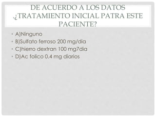 DE ACUERDO A LOS DATOS
.¿TRATAMIENTO INICIAL PATRA ESTE
PACIENTE?
• A)Ninguno
• B)Sulfato ferroso 200 mg/dia
• C)hierro dextran 100 mg7dia
• D)Ac folico 0.4 mg diarios
 