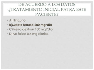 DE ACUERDO A LOS DATOS
.¿TRATAMIENTO INICIAL PATRA ESTE
PACIENTE?
• A)Ninguno
• B)Sulfato ferroso 200 mg/dia
• C)hierro dextran 100 mg7dia
• D)Ac folico 0.4 mg diarios
 