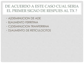 DE ACUERDO A ESTE CASO CUAL SERIA
EL PRIMER SIGNO DE RESPUES AL TX ?
• A)DISMINUCION DE ADE
• B)AUMENTO FERRITINA
• C)DISMINUCION TRANFERRINA
• D)AUMENTO DE RETICULOCITOS
 