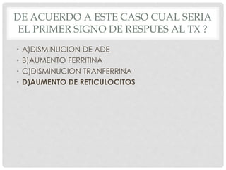DE ACUERDO A ESTE CASO CUAL SERIA
EL PRIMER SIGNO DE RESPUES AL TX ?
• A)DISMINUCION DE ADE
• B)AUMENTO FERRITINA
• C)DISMINUCION TRANFERRINA
• D)AUMENTO DE RETICULOCITOS
 