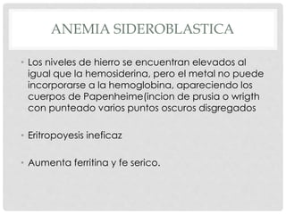 ANEMIA SIDEROBLASTICA
• Los niveles de hierro se encuentran elevados al
igual que la hemosiderina, pero el metal no puede
incorporarse a la hemoglobina, apareciendo los
cuerpos de Papenheime(incion de prusia o wrigth
con punteado varios puntos oscuros disgregados
• Eritropoyesis ineficaz
• Aumenta ferritina y fe serico.
 