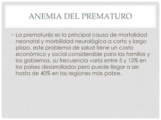 ANEMIA DEL PREMATURO
• La prematuréz es la principal causa de mortalidad
neonatal y morbilidad neurológica a corto y largo
plazo, este problema de salud tiene un costo
económico y social considerable para las familias y
los gobiernos, su frecuencia varía entre 5 y 12% en
los países desarrollados pero puede llegar a ser
hasta de 40% en las regiones más pobre.
 