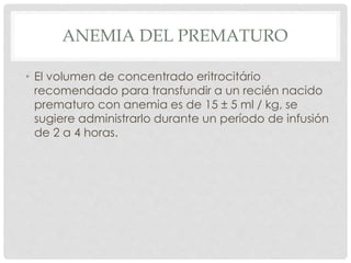 ANEMIA DEL PREMATURO
• El volumen de concentrado eritrocitário
recomendado para transfundir a un recién nacido
prematuro con anemia es de 15 ± 5 ml / kg, se
sugiere administrarlo durante un período de infusión
de 2 a 4 horas.
 