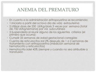 ANEMIA DEL PREMATURO
• En cuanto a la administración eritropoyetina se recomienda:
• 1.Iniciarla a partir del octavo día de vida extrauterina
• 2.Utilizar dosis de 250 UI/Kg/dosis 3 veces por semana (total
de 750 UI/kg/semana) por vía subcutánea
• 3.Suspenderla al reunir alguno de los siguientes criterios (el
primero que ocurra):
• Cumplir 35 semanas de edad gestacional corregida
• Cuenta de reticulocitos ≥al 2% después de 1 a 2 semanas de
tratamiento con eritropoyetina (medición semanal de
hematocrito y reticulocitos)
• Hematocrito ≥del 45% (siempre y cuando no sea atribuible a
transfusión
 