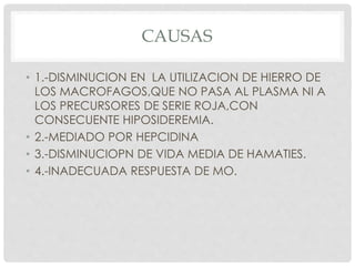 CAUSAS
• 1.-DISMINUCION EN LA UTILIZACION DE HIERRO DE
LOS MACROFAGOS,QUE NO PASA AL PLASMA NI A
LOS PRECURSORES DE SERIE ROJA,CON
CONSECUENTE HIPOSIDEREMIA.
• 2.-MEDIADO POR HEPCIDINA
• 3.-DISMINUCIOPN DE VIDA MEDIA DE HAMATIES.
• 4.-INADECUADA RESPUESTA DE MO.
 