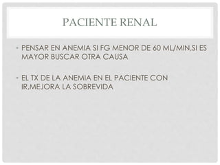 PACIENTE RENAL
• PENSAR EN ANEMIA SI FG MENOR DE 60 ML/MIN,SI ES
MAYOR BUSCAR OTRA CAUSA
• EL TX DE LA ANEMIA EN EL PACIENTE CON
IR,MEJORA LA SOBREVIDA
 