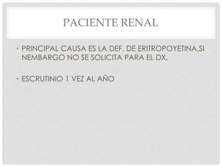 PACIENTE RENAL
• PRINCIPAL CAUSA ES LA DEF. DE ERITROPOYETINA,SI
NEMBARGO NO SE SOLICITA PARA EL DX.
• ESCRUTINIO 1 VEZ AL AÑO
 