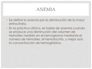 ANEMIA
• Se define la anemia por la disminución de la masa
eritrocitaria.
• En la práctica clínica, se habla de anemia cuando
se produce una disminución del volumen de
hematíes medido en el hemograma mediante el
número de hematíes, el hematocrito, y mejor aún,
la concentración de hemoglobina.
 