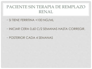 PACIENTE SIN TERAPIA DE REMPLAZO
RENAL
• SI TIENE FERRITINA <100 NG/ML
• INICIAR CERA 0.60 C/2 SEMANAS HASTA CORREGIR.
• POSTERIOR CADA 4 SEMANAS
 