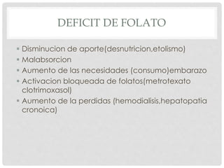  Disminucion de aporte(desnutricion,etolismo)
 Malabsorcion
 Aumento de las necesidades (consumo)embarazo
 Activacion bloqueada de folatos(metrotexato
clotrimoxasol)
 Aumento de la perdidas (hemodialisis,hepatopatia
cronoica)
DEFICIT DE FOLATO
 