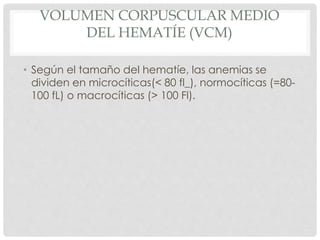 VOLUMEN CORPUSCULAR MEDIO
DEL HEMATÍE (VCM)
• Según el tamaño del hematíe, las anemias se
dividen en microcíticas(< 80 fl_), normocíticas (=80-
100 fL) o macrocíticas (> 100 Fl).
 