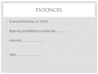 ENTONCES
• Si encontramos un VCM
• Bajo la posibilidad puede ser…………
• Normal………………….
• Alto…………………..
 