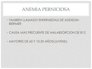 ANEMIA PERNICIOSA
• TAMBIEN LLAMADO ENFERMEDAD DE ADDISON-
BIERMER
• CAUSA MAS FRECUENTE DE MALABSORCION DE B12
• MAYORES DE 60 Y 10-20 AÑOS(JUVENIL)
 