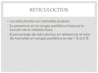 RETICULOCITOS
• Los reticulocitos son hematíes jóvenes.
• Su presencia en la sangre periférica traduce la
función de la médula ósea.
• El porcentaje de reticulocitos en referencia al total
de hematíes en sangre periférica es del 1 % al 2 % .
 