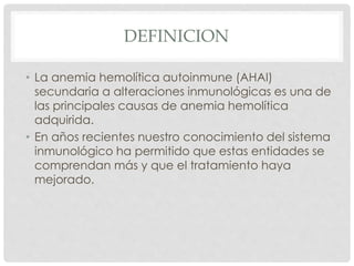 DEFINICION
• La anemia hemolítica autoinmune (AHAI)
secundaria a alteraciones inmunológicas es una de
las principales causas de anemia hemolítica
adquirida.
• En años recientes nuestro conocimiento del sistema
inmunológico ha permitido que estas entidades se
comprendan más y que el tratamiento haya
mejorado.
 