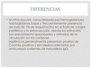 DIFERENCIAS
• la intravascular, caracterizada por hemoglobinuria,
haptoglobinas bajas y frecuentemente presencia
de más de 1% de esquistocitos en el frotis de sangre
periférica y la extravascular, donde los eritrocitos
son previamente opsonizados y retirados de la
circulación en los cordones
esplénicos,generalmente presentan prueba de
Coombs positiva y son desencadenadas por
anticuerpos calientes de naturaleza IgG.
 
