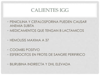 CALIENTES IGG
• PENICILINA Y CEFALOSPORINA PUEDEN CAUSAR
ANEMIA SUBITA
• MEDICAMENTOS QUE TENGAN B LACTAMICOS
• HEMOLISIS MAXIMA A 37
• COOMBS POSITVO
• ESFEROCITOS EN FROTIS DE SANGRE PERIFIRICO
• BILIRUBINA INDIRECTA Y DHL ELEVADA
 