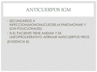 ANTICUERPOS IGM
• SECUNDARIOS A
INFECCION(MONONUCLEOSIS,M.PNEOMONIAE Y
SON POLICLONALES)
• SI EL PACIENTE TIENE ANEMIA Y SX
LINFOPROLIFERATIVO AFIRMAR ANTICUERPOS FRIOS
(EVIDENCIA B)
 