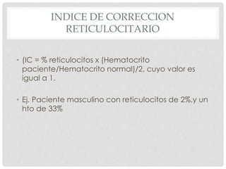 INDICE DE CORRECCION
RETICULOCITARIO
• (IC = % reticulocitos x (Hematocrito
paciente/Hematocrito normal)/2, cuyo valor es
igual a 1.
• Ej. Paciente masculino con reticulocitos de 2%,y un
hto de 33%
 
