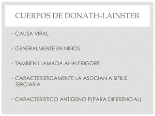 CUERPOS DE DONATH-LAINSTER
• CAUSA VIRAL
• GENERALMENTE EN NIÑOS
• TAMBIEN LLAMADA AHAI FRIGORE
• CARACTERISTICAMENTE LA ASOCIAN A SIFILIS
TERCIARIA
• CARACTERISTICO ANTIGENO P(PARA DIFERENCIAL)
 