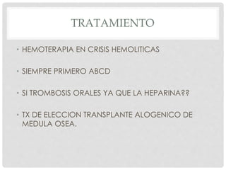 TRATAMIENTO
• HEMOTERAPIA EN CRISIS HEMOLITICAS
• SIEMPRE PRIMERO ABCD
• SI TROMBOSIS ORALES YA QUE LA HEPARINA??
• TX DE ELECCION TRANSPLANTE ALOGENICO DE
MEDULA OSEA.
 