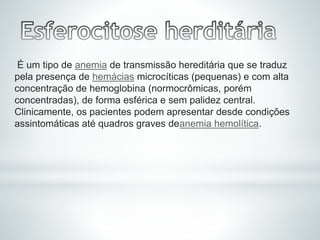 É um tipo de anemia de transmissão hereditária que se traduz
pela presença de hemácias microcíticas (pequenas) e com alta
concentração de hemoglobina (normocrômicas, porém
concentradas), de forma esférica e sem palidez central.
Clinicamente, os pacientes podem apresentar desde condições
assintomáticas até quadros graves deanemia hemolítica.
 