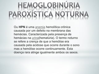 Ou HPN é uma anemia hemolítica crônica
causada por um defeito na membrana das
hemácias. Caracterizada pela presença de
hemácias na urina(hematúria). O termo noturno
se refere a crença de que a hemólise era
causada pela acidose que ocorre durante o sono
mas a hemólise ocorre continuamente. Esta
doença rara atinge igualmente ambos os sexos.
 