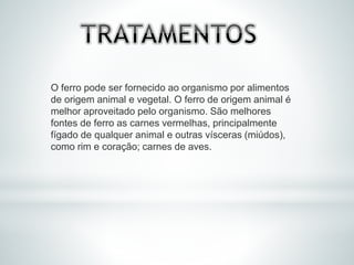 O ferro pode ser fornecido ao organismo por alimentos
de origem animal e vegetal. O ferro de origem animal é
melhor aproveitado pelo organismo. São melhores
fontes de ferro as carnes vermelhas, principalmente
fígado de qualquer animal e outras vísceras (miúdos),
como rim e coração; carnes de aves.
 