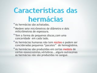 *As hermácias são achatadas.
*Medem sete micrômetros de diâmetro e dois
milicrômetros de espessura.
*Tem a forma de pequenos discos,com uma
concavidade em cada lado.
*As hermácias humanas não tem núcleo e podem ser
concideradas pequenos “pacotes’’ de hemoglobina.
*As hermácias são produzidas em certas medula de
certos ossos(costelas,vértebras...alguns outros)mas
as hermácias não são produzidas no sangue.
 