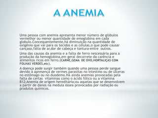 Uma pessoa com anemia apresenta menor número de glóbulos
vermelhor ou menor quantidade de emoglobina em cada
globulo.Concequentemente,há diminuição na quantidade de
oxigênio que vai para os tecidos e as células,o que pode causar
cançaso,falta de ar,dor de cabeça e tontura-entre outros.
Uma das causas da anemia e a falta de ferro nescessária para a
produção da hemoglobina,em geral decorrete da carência e
alimentos ricos em ferro.(CARNE,GEMA DE OVO,HORTALIÇAS COM
FOLHAS VERDES,etc).
A doença pode surgir também quando uma pessoa perde sangue
devido á apresença de vermes parasitas no intestino ou de úlceras
no estômago ou no duodemo.Há ainda anemias provocadas pela
falta de certas vitaminas como o ácido fólico ou a vitamina
B12;Anemia de origem hereditária;ou aquelas que se desenvolvem
a partir de danos na medula óssea provocados por radiação ou
produtos químicos.
 