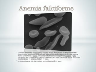 * Anemia falciforme (do latim falci-, foice e -forme, formato de) ou drepanocitose é
uma doença hereditária caracterizada pela mal formação dashemácias, que assume
forma semelhante a foices, causando deficiência no transporte de oxigênio e gás
carbônico nos indivíduos acometidos pela doença. É mais comum na África, na Europa
mediterrânea, no Oriente Médio e na Índia.
* A expectativa de vida é encurtada em média aos 42-45 anos.
 