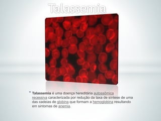 * Talassemia é uma doença hereditária autossômica
recessiva caracterizada por redução da taxa de síntese de uma
das cadeias de globina que formam a hemoglobina resultando
em sintomas de anemia.
 