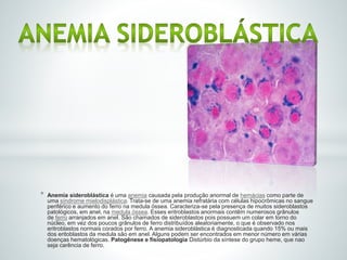 * Anemia sideroblástica é uma anemia causada pela produção anormal de hemácias como parte de
uma síndrome mielodisplástica. Trata-se de uma anemia refratária com células hipocrômicas no sangue
periférico e aumento do ferro na medula óssea. Caracteriza-se pela presença de muitos sideroblastos
patológicos, em anel, na medula óssea. Esses eritroblastos anormais contêm numerosos grânulos
de ferro arranjados em anel. São chamados de sideroblastos pois possuem um colar em torno do
núcleo, em vez dos poucos grânulos de ferro distribuídos aleatoriamente, o que é observado nos
eritroblastos normais corados por ferro. A anemia sideroblástica é diagnosticada quando 15% ou mais
dos eritoblastos da medula são em anel. Alguns podem ser encontrados em menor número em várias
doenças hematológicas. Patogênese e fisiopatologia Distúrbio da síntese do grupo heme, que nao
seja carência de ferro.
 