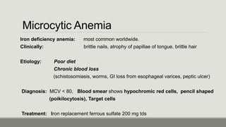 Microcytic Anemia
Iron deficiency anemia: most common worldwide.
Clinically: brittle nails, atrophy of papillae of tongue, brittle hair
Etiology: Poor diet
Chronic blood loss
(schistosomiasis, worms, GI loss from esophageal varices, peptic ulcer)
Diagnosis: MCV < 80, Blood smear shows hypochromic red cells, pencil shaped
(poikilocytosis), Target cells
Treatment: Iron replacement ferrous sulfate 200 mg tds
 