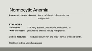 Normocytic Anemia
Anemia of chronic disease: Assoc. w/ chronic inflammatory or
Malignant dz.
ETIOLOGIES:
Infectious (TB, lung abscess, pneumonia, endocaritis) or
Non-infectious (rheumatoid arthritis, lupus), malignancy.
Clinical features: Reduced serum iron and TIBC, normal or raised ferritin.
Treatment is treat underlying cause
 