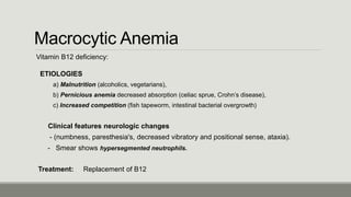 Macrocytic Anemia
Vitamin B12 deficiency:
ETIOLOGIES
a) Malnutrition (alcoholics, vegetarians),
b) Pernicious anemia decreased absorption (celiac sprue, Crohn’s disease),
c) Increased competition (fish tapeworm, intestinal bacterial overgrowth)
Clinical features neurologic changes
- (numbness, paresthesia's, decreased vibratory and positional sense, ataxia).
- Smear shows hypersegmented neutrophils.
Treatment: Replacement of B12
 