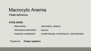 Macrocytic Anemia
Folate deficiency:
ETIOLOGIES
o Malnutrition (alcoholics, elderly)
o Decreased absorption (sprue)
o Impaired metabolism (methotrexate, trimethoprim, antimalarials)
Treatment: Folate repletion
 