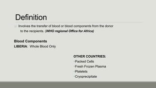 Definition
 Involves the transfer of blood or blood components from the donor
to the recipients. (WHO regional Office for Africa)
Blood Components
LIBERIA: Whole Blood Only
OTHER COUNTRIES:
Packed Cells
Fresh Frozen Plasma
Platelets
Cryoprecipitate
 