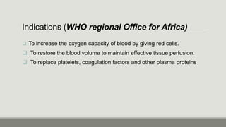 Indications (WHO regional Office for Africa)
 To increase the oxygen capacity of blood by giving red cells.
 To restore the blood volume to maintain effective tissue perfusion.
 To replace platelets, coagulation factors and other plasma proteins
 