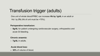 Transfusion trigger (adults)
One unit of whole blood/PRBC can increase Hb by 1g/dL in an adult or
Hct by 3% (Hb of unit must be >75%).
Perioperative transfusion:
– 8g/dL for patient undergoing cardiovascular surgery, orthopaedics and
acute GI bleeding.
Chronic anaemia:
– 7g/dL in adults.
Acute blood loss:
– 30% of volume of blood.
 