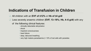 Indications of Transfusion in Children
 All children with an EVF of ≤12% or Hb of ≤4 g/dl
 Less severely anaemic children (EVF, 13–18%; Hb, 4–6 g/dl) with any
of the following clinical features:
 clinically detectable dehydration
 shock
 impaired consciousness
 heart failure
 deep, laboured breathing
 very high malaria parasitaemia (> 10% of red cells with parasites
 