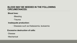 BLOOD MAY BE NEEDED IN THE FOLLOWING
CIRCUMSTANCES:
Blood loss:
Bleeding
Trauma
Inadequate production:
 Diseases such as thalassemia, leukaemia
Excessive destruction of cells:
Disease
Mechanical
 