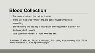 Blood Collection
 The donor must not fast before donation.
 If the last meal was > than 4hrs, the donor must be made eat
something
 Blood flowing into the bag is mixed with anticoagulant in a ratio of 1:7
(anticoagulant : blood).
 Total collection volume is from 405‐495 mL
A volume of 450 mL blood is donated, this being approximately 12% of total
blood volume or 10.5 mL/kg body weight.
 