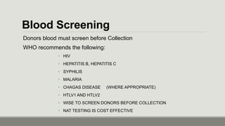 Blood Screening
Donors blood must screen before Collection
WHO recommends the following:
 HIV
 HEPATITIS B, HEPATITIS C
 SYPHILIS
 MALARIA
 CHAGAS DISEASE (WHERE APPROPRIATE)
 HTLV1 AND HTLV2
 WISE TO SCREEN DONORS BEFORE COLLECTION
 NAT TESTING IS COST EFFECTIVE
 