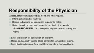 Responsibility of the Physician
Assess patient’s clinical need for blood, and when required.
 Inform patient and/or relatives
 Record indications for transfusion in patient’s notes.
 Select blood product and quantity required (i.e. whole
blood/PRBC/FFP/PC) and complete request form accurately and
legibly.
Enter the reason for transfusion on the form,
Obtain and correctly label a blood sample for compatibility testing.
Send the blood request form and blood sample to the blood bank.
 