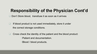 Responsibility of the Physician Cont’d
 Don’t Store blood, transfuse it as soon as it arrives
 If blood product is not used immediately, store it under
the correct storage conditions.
 Cross check the identity of the patient and the blood product:
Patient and documentation.
Blood / blood products.
 