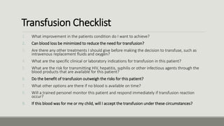 Transfusion Checklist
1. What improvement in the patients condition do I want to achieve?
2. Can blood loss be minimized to reduce the need for transfusion?
3. Are there any other treatments I should give before making the decision to transfuse, such as
intravenous replacement fluids and oxygen?
4. What are the specific clinical or laboratory indications for transfusion in this patient?
5. What are the risk for transmitting HIV, hepatitis, syphilis or other infectious agents through the
blood products that are available for this patient?
6. Do the benefit of transfusion outweigh the risks for this patient?
7. What other options are there if no blood is available on time?
8. Will a trained personel monitor this patient and respond immediately if transfusion reaction
occur?
9. If this blood was for me or my child, will I accept the transfusion under these circumstances?
 