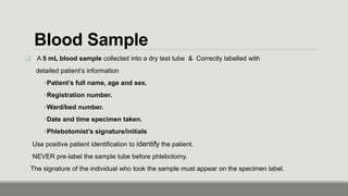 Blood Sample
 A 5 mL blood sample collected into a dry test tube & Correctly labelled with
detailed patient’s information
Patient’s full name, age and sex.
Registration number.
Ward/bed number.
Date and time specimen taken.
Phlebotomist’s signature/initials
Use positive patient identification to identify the patient.
NEVER pre‐label the sample tube before phlebotomy.
The signature of the individual who took the sample must appear on the specimen label.
 