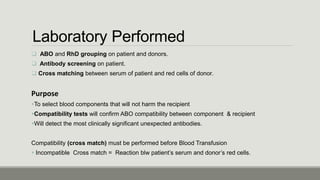 Laboratory Performed
 ABO and RhD grouping on patient and donors.
 Antibody screening on patient.
 Cross matching between serum of patient and red cells of donor.
Purpose
To select blood components that will not harm the recipient
Compatibility tests will confirm ABO compatibility between component & recipient
Will detect the most clinically significant unexpected antibodies.
Compatibility (cross match) must be performed before Blood Transfusion
 Incompatible Cross match = Reaction blw patient’s serum and donor’s red cells.
 