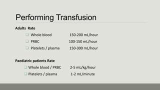 Performing Transfusion
Adults Rate
 Whole blood 150‐200 mL/hour
 PRBC 100‐150 mL/hour
 Platelets / plasma 150‐300 mL/hour
Paediatric patients Rate
 Whole blood / PRBC 2‐5 mL/kg/hour
 Platelets / plasma 1‐2 mL/minute
 